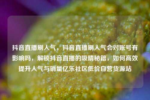 抖音直播刷人气	，抖音直播刷人气会对账号有影响吗，解锁抖音直播的吸睛秘籍，如何高效提升人气与销量亿乐社区低价自营货源站  第1张