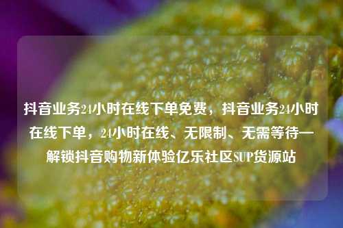 抖音业务24小时在线下单免费	，抖音业务24小时在线下单，24小时在线、无限制、无需等待—解锁抖音购物新体验亿乐社区SUP货源站  第1张