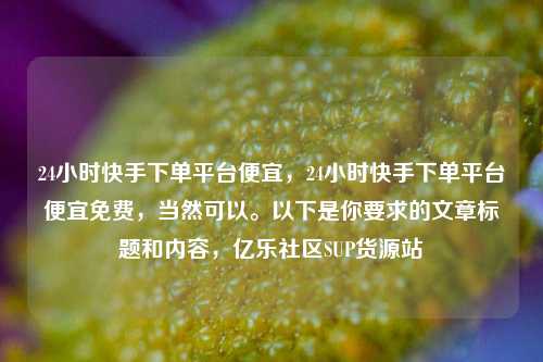 24小时快手下单平台便宜，24小时快手下单平台便宜免费	，当然可以。以下是你要求的文章标题和内容，亿乐社区SUP货源站  第1张