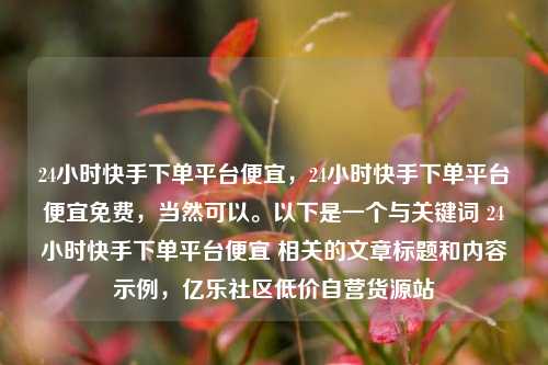 24小时快手下单平台便宜，24小时快手下单平台便宜免费，当然可以。以下是一个与关键词 24小时快手下单平台便宜 相关的文章标题和内容示例，亿乐社区低价自营货源站  第1张