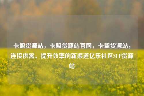 卡盟货源站，卡盟货源站官网，卡盟货源站	，连接供需、提升效率的新渠道亿乐社区SUP货源站  第1张
