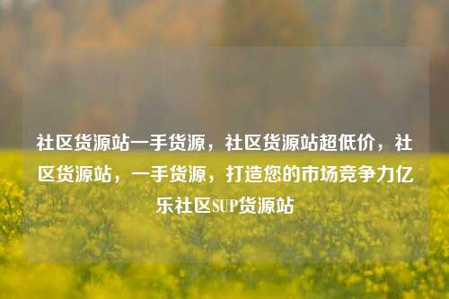 社区货源站一手货源，社区货源站超低价	，社区货源站，一手货源，打造您的市场竞争力亿乐社区SUP货源站  第1张